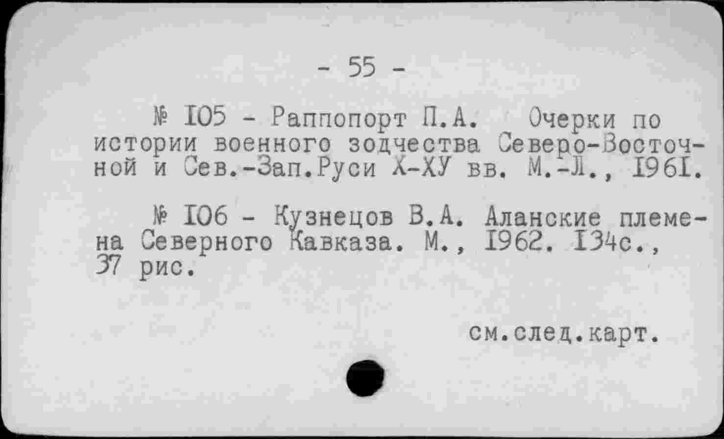 ﻿- 55 -
№ 105 - Раппопорт П.А. Очерки по истории военного зодчества Северо-Восточной и Сев.-Зап.Руси Х-ХУ вв. М.-Л., 1961.
№ 106 - Кузнецов В.А. Аланские племена Северного Кавказа. М., 1962. 134с., 37 рис.
см.след.карт.